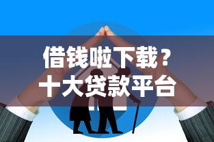 借钱啦下载？十大贷款平台额度高利息低推荐