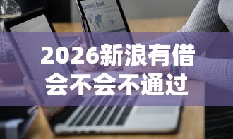 2026新浪有借会不会不通过，差3千元就选这7个平台