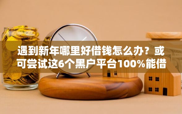 遇到新年哪里好借钱怎么办？或可尝试这6个黑户平台100%能借到