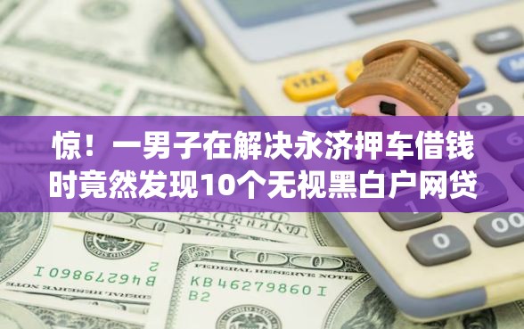 惊！一男子在解决永济押车借钱时竟然发现10个无视黑白户网贷app，事后分享了出来
