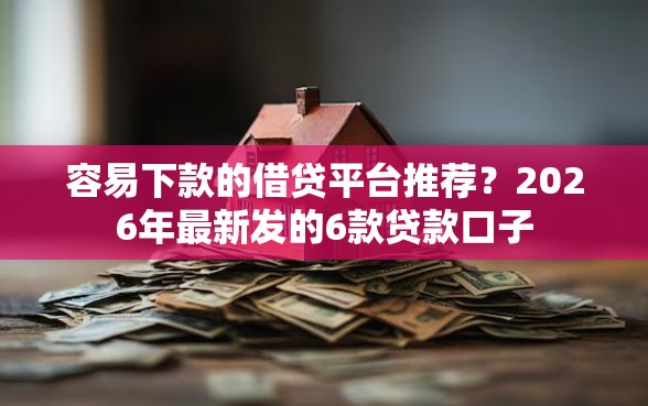 容易下款的借贷平台推荐？2026年最新发的6款贷款口子