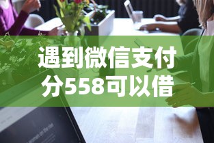 遇到微信支付分558可以借钱吗怎么办？或可尝试这7个正规可靠的贷款平台