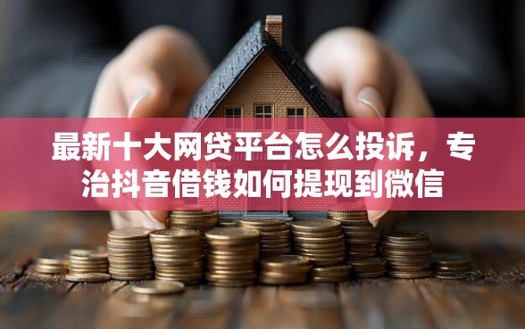 最新十大网贷平台怎么投诉，专治抖音借钱如何提现到微信