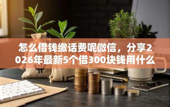 怎么借钱缴话费呢微信，分享2026年最新5个借300块钱用什么软件