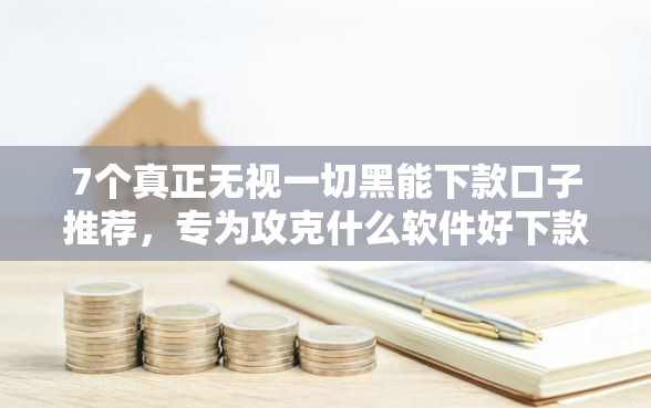 7个真正无视一切黑能下款口子推荐，专为攻克什么软件好下款额度高难题