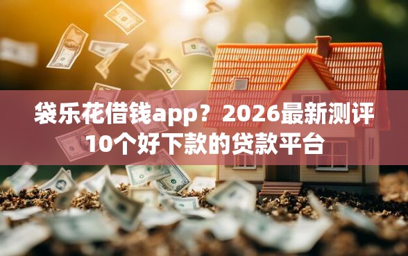 袋乐花借钱app？2026最新测评10个好下款的贷款平台