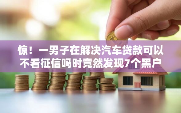惊！一男子在解决汽车贷款可以不看征信吗时竟然发现7个黑户公积金贷款口子，事后分享了出来