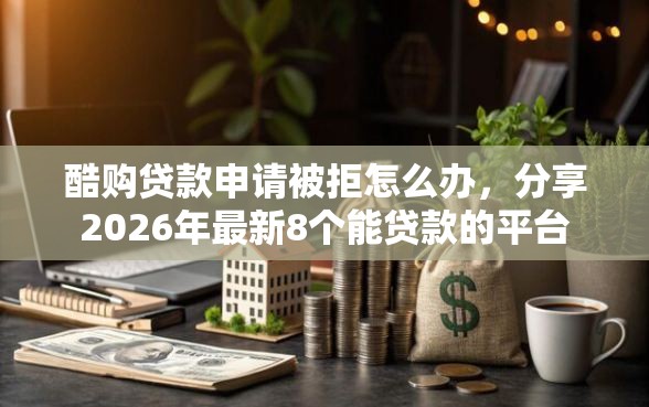 酷购贷款申请被拒怎么办，分享2026年最新8个能贷款的平台