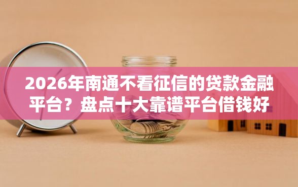 2026年南通不看征信的贷款金融平台？盘点十大靠谱平台借钱好