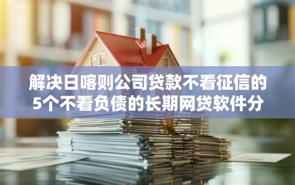 解决日喀则公司贷款不看征信的5个不看负债的长期网贷软件分享