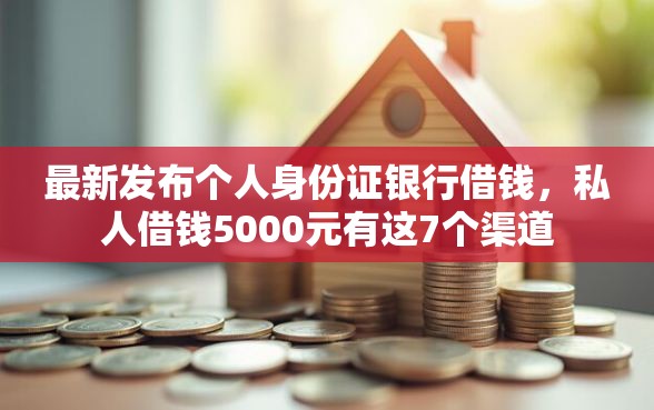 最新发布个人身份证银行借钱，私人借钱5000元有这7个渠道
