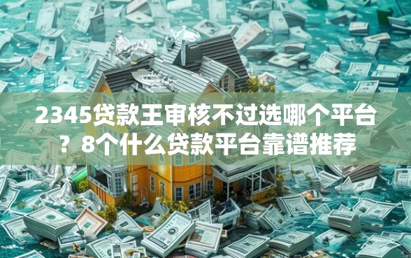 2345贷款王审核不过选哪个平台？8个什么贷款平台靠谱推荐