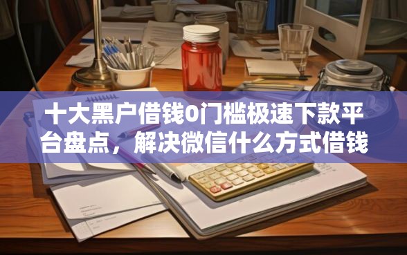 十大黑户借钱0门槛极速下款平台盘点，解决微信什么方式借钱好借到的问题