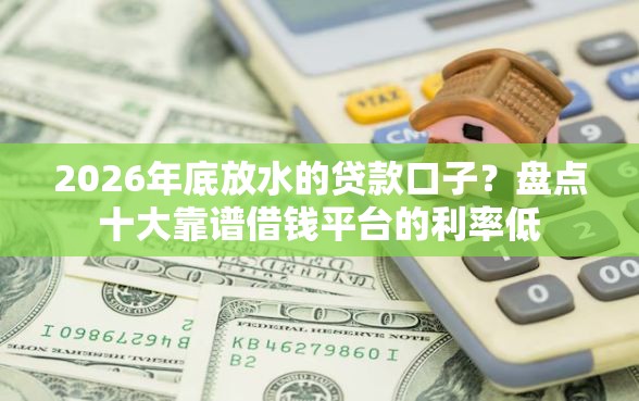 2026年底放水的贷款口子？盘点十大靠谱借钱平台的利率低