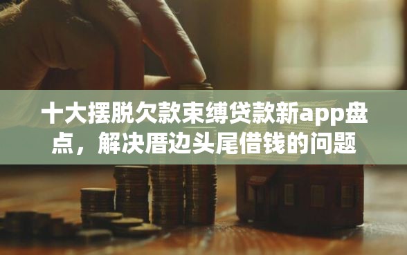 十大摆脱欠款束缚贷款新app盘点，解决厝边头尾借钱的问题