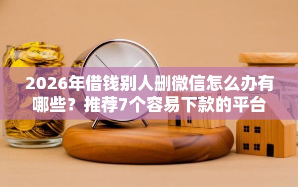 2026年借钱别人删微信怎么办有哪些？推荐7个容易下款的平台
