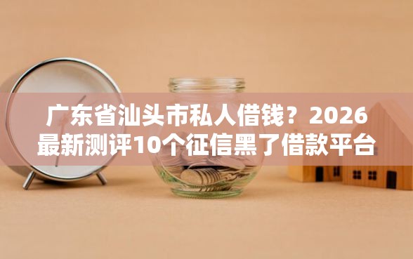 广东省汕头市私人借钱？2026最新测评10个征信黑了借款平台可以借钱应急