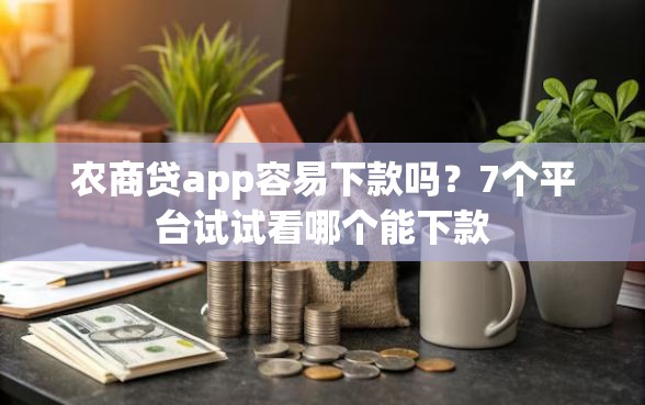 农商贷app容易下款吗？7个平台试试看哪个能下款