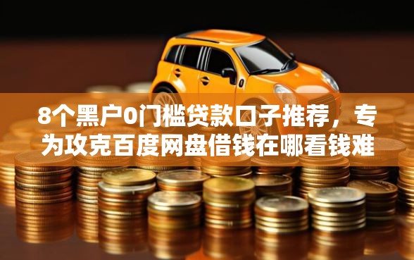 8个黑户0门槛贷款口子推荐，专为攻克百度网盘借钱在哪看钱难题