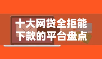 十大网贷全拒能下款的平台盘点，解决很容易批的贷款软件是什么的问题