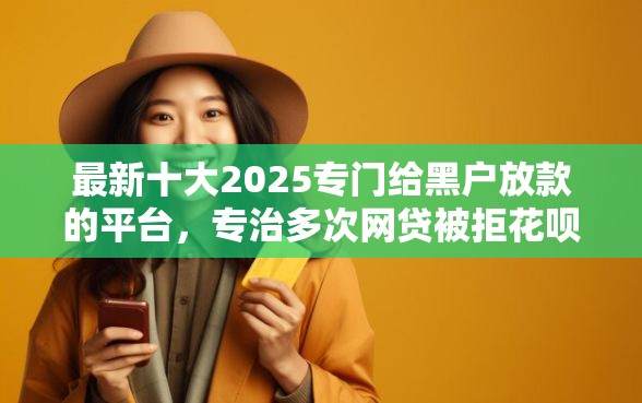 最新十大2025专门给黑户放款的平台，专治多次网贷被拒花呗