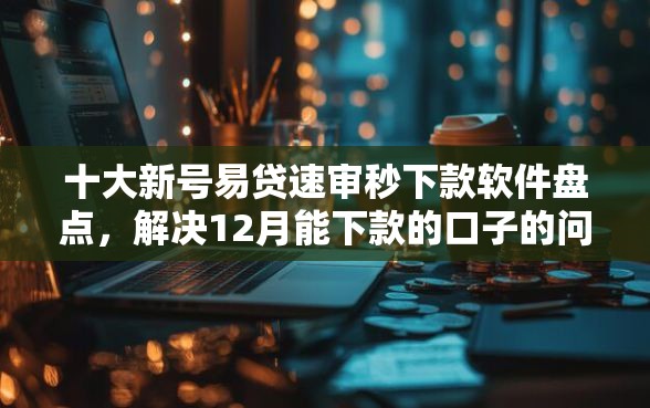 十大新号易贷速审秒下款软件盘点，解决12月能下款的口子的问题