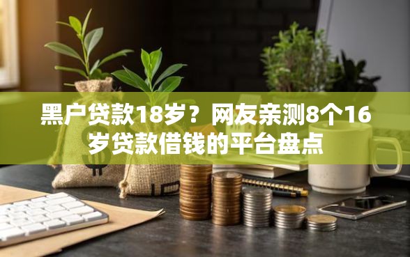 黑户贷款18岁？网友亲测8个16岁贷款借钱的平台盘点