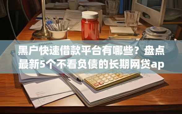 黑户快速借款平台有哪些？盘点最新5个不看负债的长期网贷app