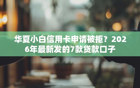 华夏小白信用卡申请被拒？2026年最新发的7款贷款口子
