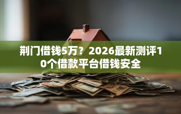 荆门借钱5万？2026最新测评10个借款平台借钱安全