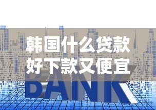 韩国什么贷款好下款又便宜拢共有哪些选择？9个利率最低的贷款平台详解