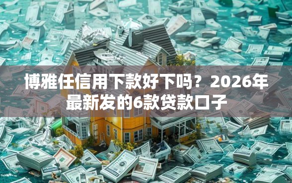 博雅任信用下款好下吗？2026年最新发的6款贷款口子