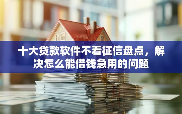 十大贷款软件不看征信盘点，解决怎么能借钱急用的问题