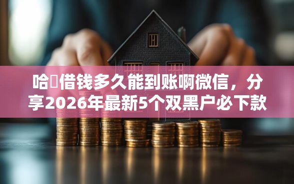 哈啰借钱多久能到账啊微信，分享2026年最新5个双黑户必下款的口子2025