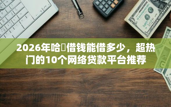 2026年哈啰借钱能借多少，超热门的10个网络贷款平台推荐