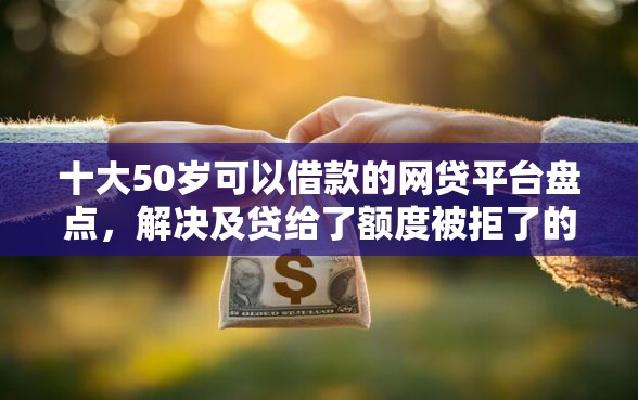 十大50岁可以借款的网贷平台盘点，解决及贷给了额度被拒了的问题
