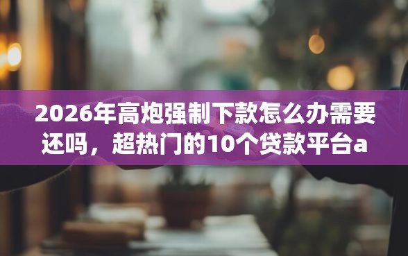 2026年高炮强制下款怎么办需要还吗，超热门的10个贷款平台app排行榜推荐