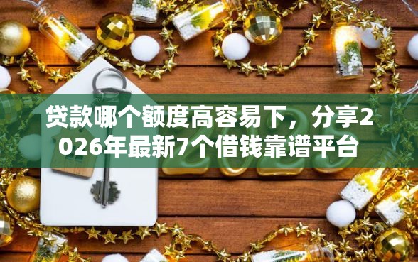 贷款哪个额度高容易下，分享2026年最新7个借钱靠谱平台