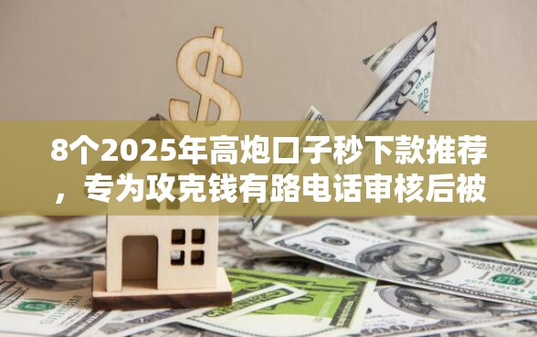 8个2025年高炮口子秒下款推荐，专为攻克钱有路电话审核后被拒难题