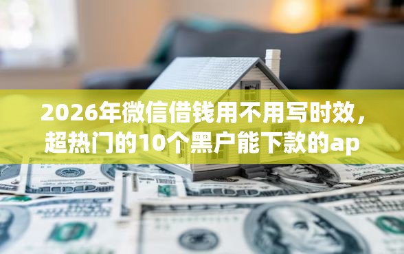 2026年微信借钱用不用写时效，超热门的10个黑户能下款的app口子入口推荐