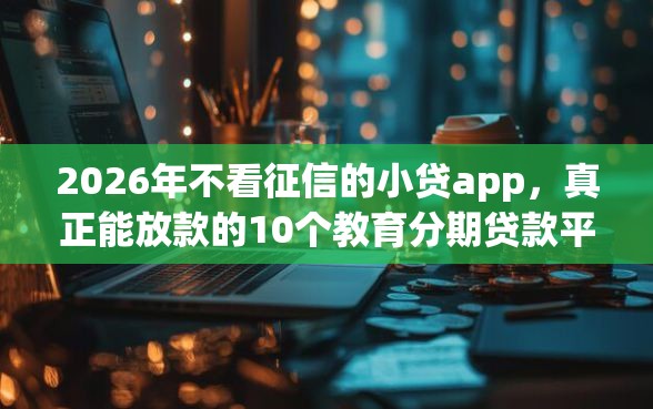 2026年不看征信的小贷app，真正能放款的10个教育分期贷款平台推荐