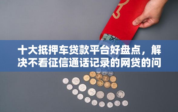 十大抵押车贷款平台好盘点，解决不看征信通话记录的网贷的问题