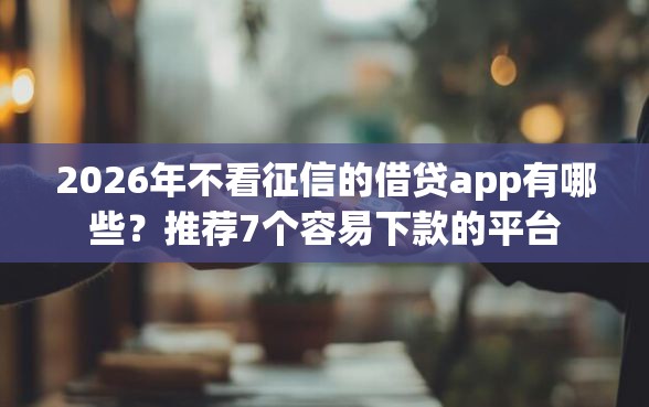 2026年不看征信的借贷app有哪些？推荐7个容易下款的平台