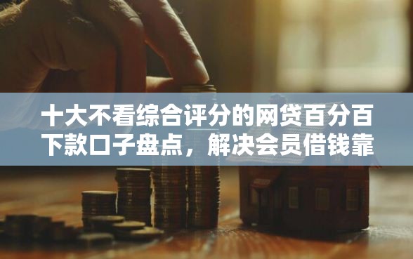 十大不看综合评分的网贷百分百下款口子盘点，解决会员借钱靠谱的问题
