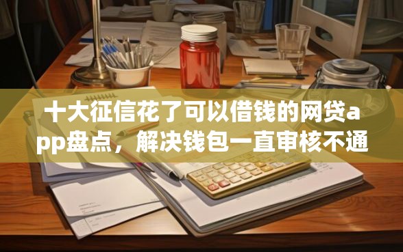 十大征信花了可以借钱的网贷app盘点，解决钱包一直审核不通过的问题