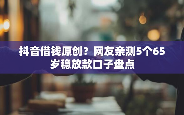 抖音借钱原创？网友亲测5个65岁稳放款口子盘点