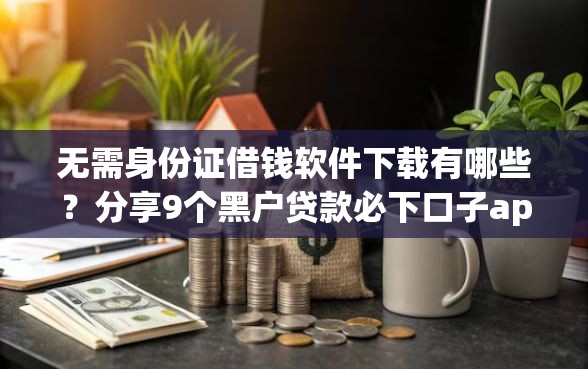 无需身份证借钱软件下载有哪些?分享9个黑户贷款必下口子app 无需身份证借钱软件下载有哪些?分享9个黑户贷款必下口子app