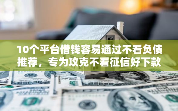 10个平台借钱容易通过不看负债推荐，专为攻克不看征信好下款的平台难题