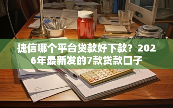 捷信哪个平台贷款好下款？2026年最新发的7款贷款口子