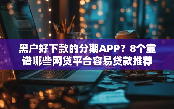 黑户好下款的分期APP?8个靠谱哪些网贷平台容易贷款推荐 黑户好下款的分期APP?8个靠谱哪些网贷平台容易贷款推荐
